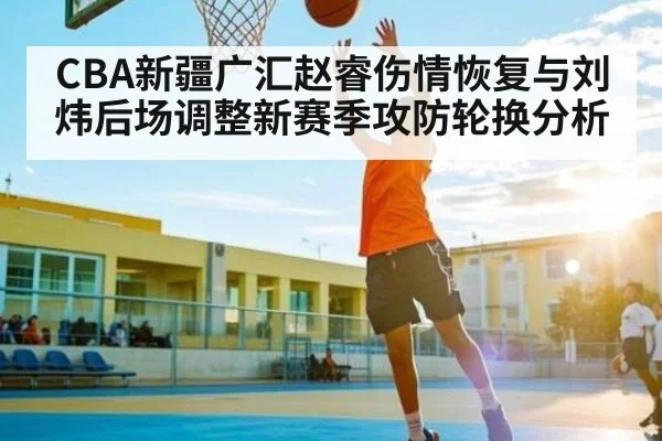 CBA新疆广汇赵睿伤情恢复与刘炜后场调整新赛季攻防轮换分析（c7c7.app）