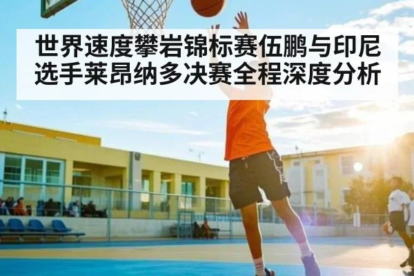 世界速度攀岩锦标赛伍鹏与印尼选手莱昂纳多决赛全程深度分析 - www.c7c7.app