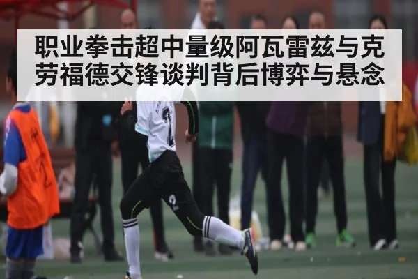 职业拳击超中量级阿瓦雷兹与克劳福德交锋谈判背后博弈与悬念 - www.c7c7.app